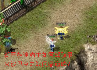 新晋神途霸主如何驾驭最火沙巴克之战问鼎巅峰? 新晋神途霸主如何驾驭最火沙巴克之战问鼎巅峰?