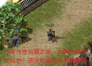 万宇传奇制霸之路:如何快速提升战力?资深玩家教你制胜秘诀 万宇传奇制霸之路:如何快速提升战力?资深玩家教你制胜秘诀
