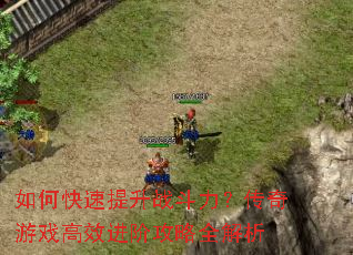 如何快速提升战斗力?传奇游戏高效进阶攻略全解析 如何快速提升战斗力?传奇游戏高效进阶攻略全解析